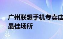 广州联想手机专卖店 - 专业选购联想手机的最佳场所