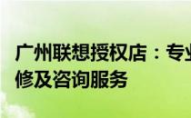 广州联想授权店：专业提供联想产品购买、维修及咨询服务