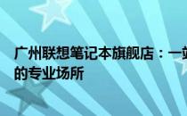 广州联想笔记本旗舰店：一站式选购最新款联想笔记本电脑的专业场所