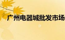 广州电器城批发市场位置及详细信息指南