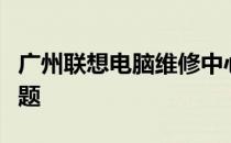 广州联想电脑维修中心：专业解决您的电脑问题