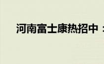 河南富士康热招中：最新招工信息一览