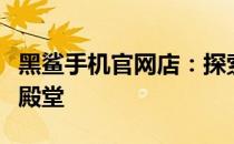 黑鲨手机官网店：探索最新科技与游戏体验的殿堂