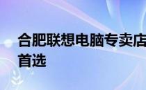 合肥联想电脑专卖店——您身边的电脑选购首选