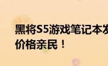 黑将S5游戏笔记本发售价公布：性能强悍，价格亲民！
