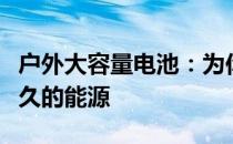 户外大容量电池：为你的移动设备提供强劲持久的能源