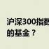 沪深300指数基金投资指南：如何选择最优秀的基金？
